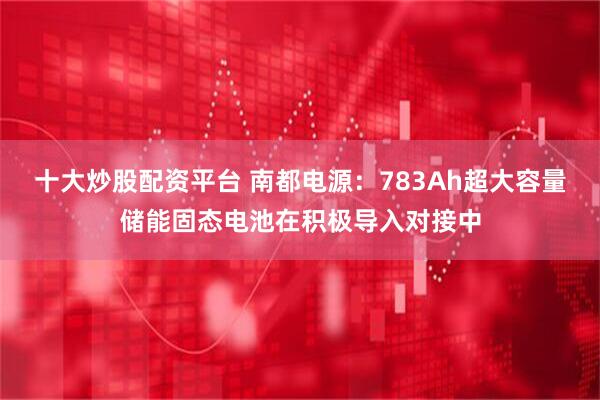 十大炒股配资平台 南都电源：783Ah超大容量储能固态电池在积极导入对接中