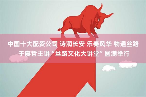 中国十大配资公司 诗润长安 乐奏风华 物通丝路 于赓哲主讲“丝路文化大讲堂”圆满举行