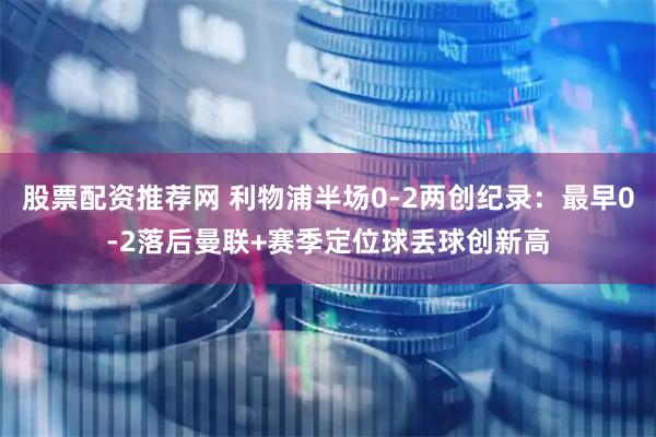 股票配资推荐网 利物浦半场0-2两创纪录：最早0-2落后曼联+赛季定位球丢球创新高