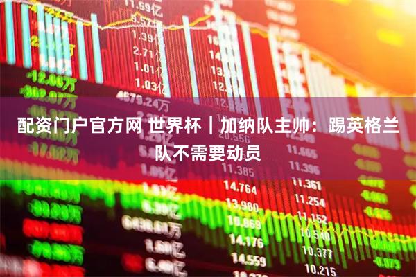 配资门户官方网 世界杯｜加纳队主帅：踢英格兰队不需要动员