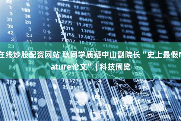 在线炒股配资网站 耿同学质疑中山副院长“史上最假Nature论文” | 科技周览