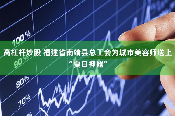 高杠杆炒股 福建省南靖县总工会为城市美容师送上“夏日神器”