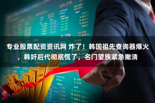 专业股票配资资讯网 炸了！韩国祖先查询器爆火，韩奸后代彻底慌了，名门望族紧急撇清