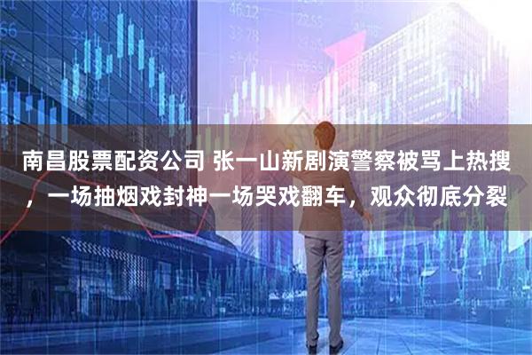 南昌股票配资公司 张一山新剧演警察被骂上热搜，一场抽烟戏封神一场哭戏翻车，观众彻底分裂